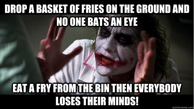 Drop a basket of fries on the ground and no one bats an eye Eat a fry from the bin then EVERYBODY LOSES THeir minds!  Joker Mind Loss