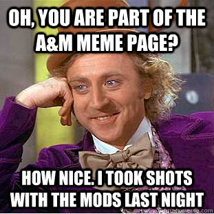 Oh, you are part of the A&M Meme page? How nice. I took shots with the mods last night  Condescending Wonka