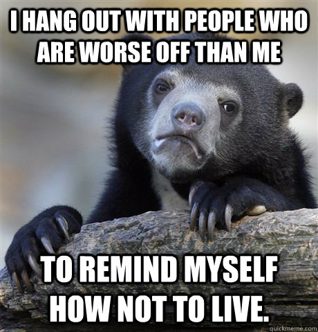 I hang out with people who are worse off than me to remind myself how not to live.  Confession Bear