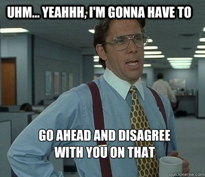Uhm... yeahhh, I'm gonna have to  go ahead and disagree 
with you on that  Bill Lumbergh
