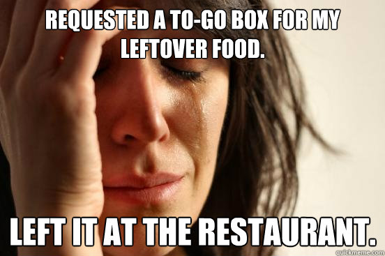 Requested a to-go box for my leftover food. Left it at the restaurant.  First World Problems