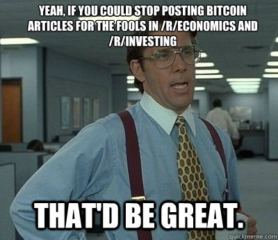 yeah, if you could stop posting bitcoin articles for the fools in /r/economics and /r/investing That'd be great. - yeah, if you could stop posting bitcoin articles for the fools in /r/economics and /r/investing That'd be great.  Bill lumberg