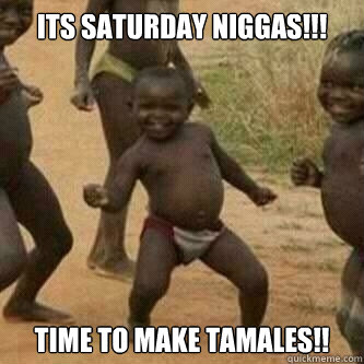 Its Saturday Niggas!!! Time to make Tamales!!  Its friday niggas