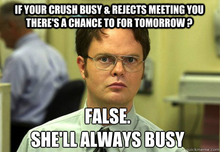 if your crush busy & rejects meeting you there's a chance to for tomorrow ? False.
she'll always busy  Schrute
