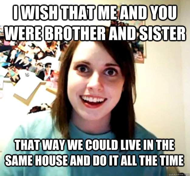 I wish that me and you were brother and sister That way we could live in the same house and do it all the time  Overly Attached Girlfriend