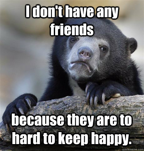 I don't have any friends because they are to hard to keep happy. - I don't have any friends because they are to hard to keep happy.  Confession Bear