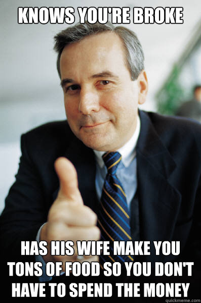 Knows you're broke Has his wife make you tons of food sO you don't have to spend the money  Good Guy Boss