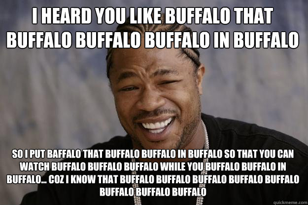 I heard you like buffalo that buffalo buffalo buffalo in buffalo so i put baffalo that buffalo buffalo in buffalo so that you can watch buffalo buffalo buffalo while you buffalo buffalo in buffalo... coz I know that buffalo buffalo buffalo buffalo buffalo - I heard you like buffalo that buffalo buffalo buffalo in buffalo so i put baffalo that buffalo buffalo in buffalo so that you can watch buffalo buffalo buffalo while you buffalo buffalo in buffalo... coz I know that buffalo buffalo buffalo buffalo buffalo  Xzibit meme