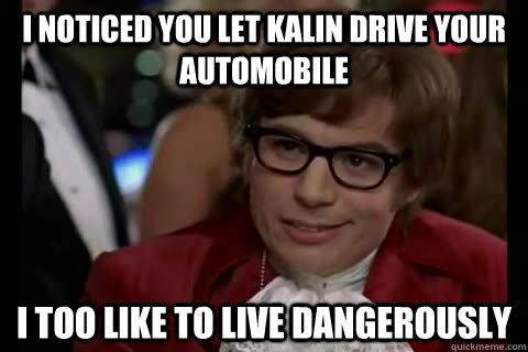I noticed you let Kalin drive your automobile i too like to live dangerously  Dangerously - Austin Powers