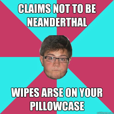 Claims not to be neanderthal Wipes arse on your pillowcase  