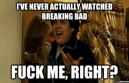 I've never actually watched Breaking bad fuck me, Right? - I've never actually watched Breaking bad fuck me, Right?  Dont fuck me, right