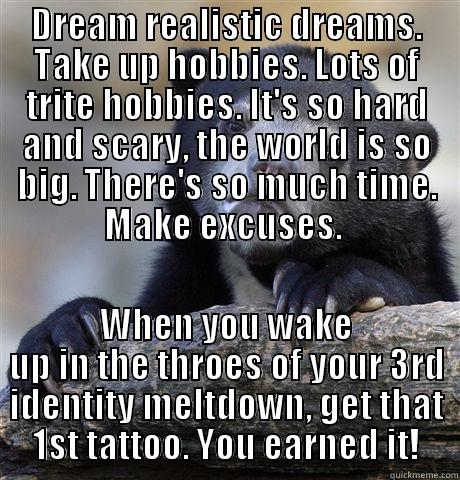 DREAM REALISTIC DREAMS. TAKE UP HOBBIES. LOTS OF TRITE HOBBIES. IT'S SO HARD AND SCARY, THE WORLD IS SO BIG. THERE'S SO MUCH TIME. MAKE EXCUSES.  WHEN YOU WAKE UP IN THE THROES OF YOUR 3RD IDENTITY MELTDOWN, GET THAT 1ST TATTOO. YOU EARNED IT! Confession Bear