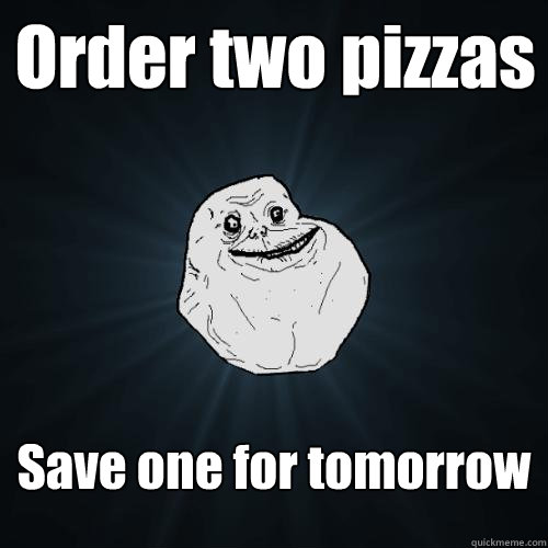 Order two pizzas   Save one for tomorrow  Forever Alone