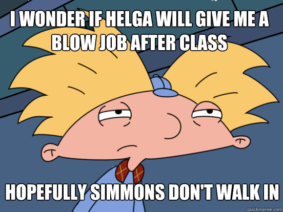 i wonder if helga will give me a blow job after class hopefully simmons don't walk in  