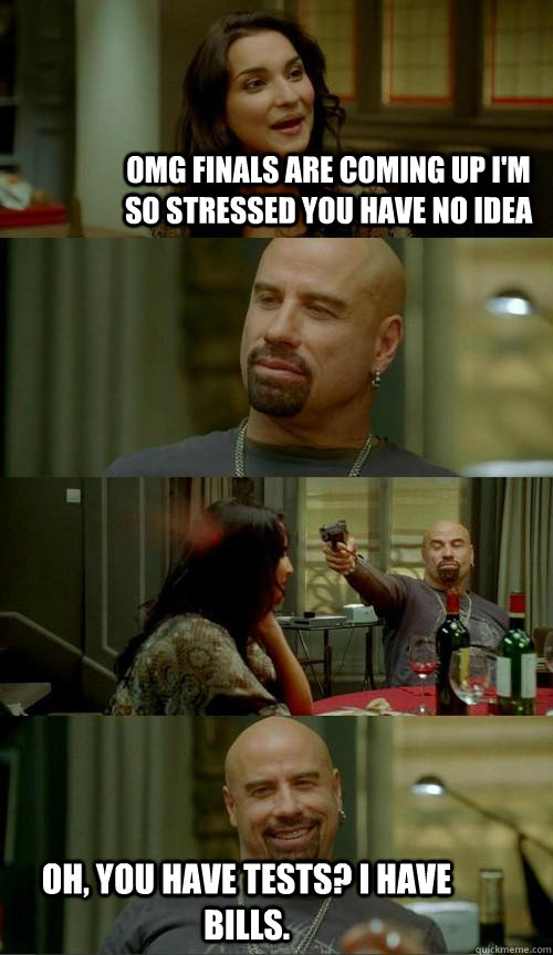 OMG finals are coming up I'm SO stressed you have no idea Oh, you have tests? I have bills.  Skinhead John