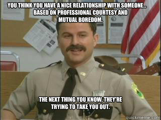 You think you have a nice relationship with someone... based on professional courtesy and mutual boredom. The next thing you know, they're trying to take you out.  