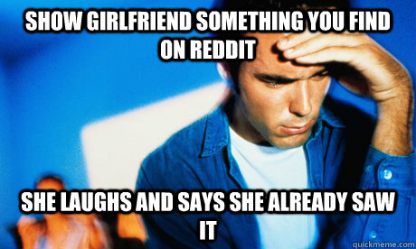 Show girlfriend something you find on reddit She laughs and says she already saw it  