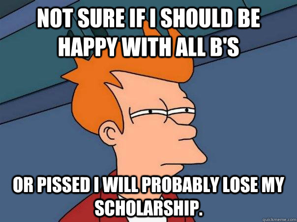 Not sure if I should be happy with all B's Or pissed I will probably lose my scholarship.   Futurama Fry
