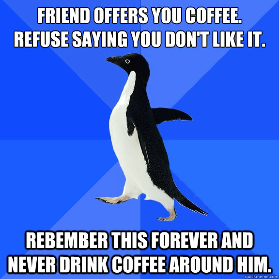 friend offers you coffee. 
refuse saying you don't like it. rebember this forever and never drink coffee around him.  Socially Awkward Penguin