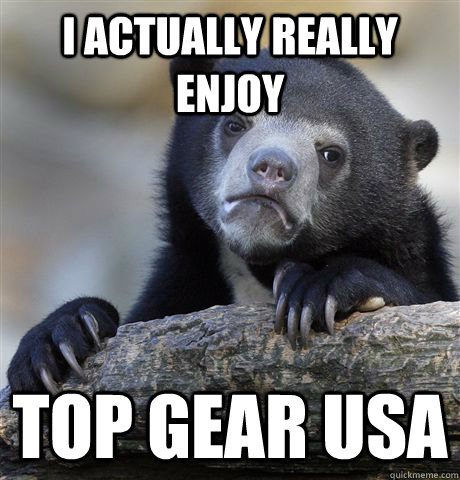 I actually really enjoy top gear usa  Confession Bear