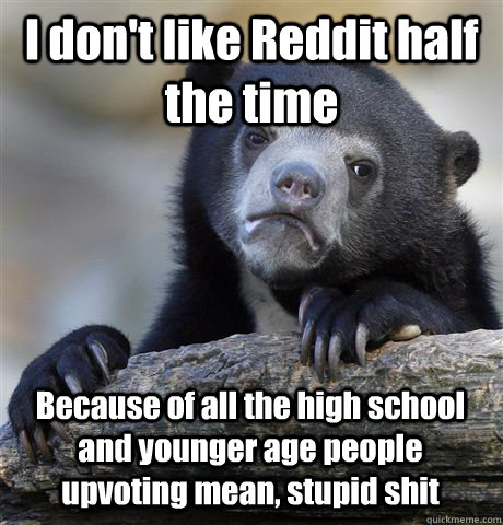I don't like Reddit half the time Because of all the high school and younger age people upvoting mean, stupid shit  Confession Bear