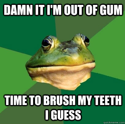 Damn it i'm out of gum time to brush my teeth i guess  Foul Bachelor Frog