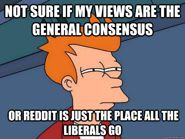 Not sure if my views are the general consensus  or reddit is just the place all the liberals go  Futurama Fry