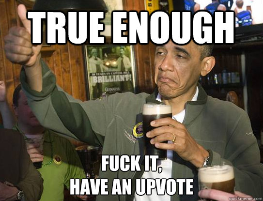 True enough Fuck it,
have an upvote  Upvoting Obama