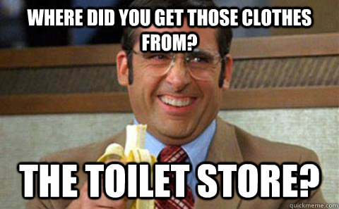 Where did you get those clothes from? The toilet store?  