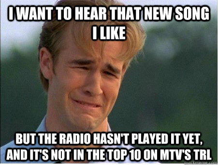 I want to hear that new song i like But the radio hasn't played it yet, and it's not in the top 10 on mtv's TRL - I want to hear that new song i like But the radio hasn't played it yet, and it's not in the top 10 on mtv's TRL  1990s Problems