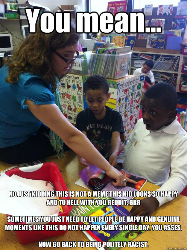 You mean... NO JUST KIDDING THIS IS NOT A MEME THIS KID LOOKS SO HAPPY AND TO HELL WITH YOU REDDIT, GRR

SOMETIMES YOU JUST NEED TO LET PEOPLE BE HAPPY AND GENUINE MOMENTS LIKE THIS DO NOT HAPPEN EVERY SINGLE DAY, YOU ASSES.

NOW GO BACK TO BEING POLITELY - You mean... NO JUST KIDDING THIS IS NOT A MEME THIS KID LOOKS SO HAPPY AND TO HELL WITH YOU REDDIT, GRR

SOMETIMES YOU JUST NEED TO LET PEOPLE BE HAPPY AND GENUINE MOMENTS LIKE THIS DO NOT HAPPEN EVERY SINGLE DAY, YOU ASSES.

NOW GO BACK TO BEING POLITELY  NOT A MEME