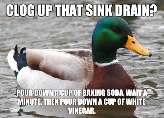 Clog up that sink drain? Pour down a cup of baking soda, wait a minute, then pour down a cup of white vinegar.   Actual Advice Mallard