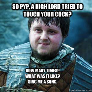 So Pyp, A high lord tried to touch your cock? How Many times?
What was it like?
Sing me a song. - So Pyp, A high lord tried to touch your cock? How Many times?
What was it like?
Sing me a song.  Sexually Nosey Sam