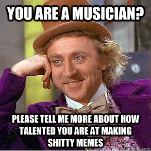 You are a musician? please tell me more about how talented you are at making shitty memes  - You are a musician? please tell me more about how talented you are at making shitty memes   Condescending Wonka
