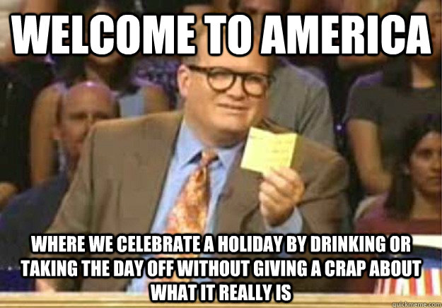 Welcome to America Where we celebrate a holiday by drinking or taking the day off without giving a crap about what it really is  Welcome to
