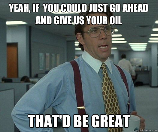 Yeah, if  you could just go ahead and give us your oil that'd be great - Yeah, if  you could just go ahead and give us your oil that'd be great  Bill Lumbergh  fight club