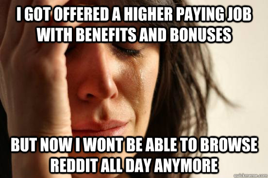 i got offered a higher paying job with benefits and bonuses BUT now i wont be able to browse reddit all day anymore  First World Problems