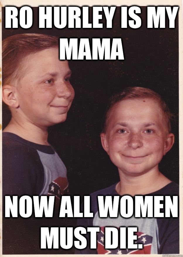 Ro Hurley is my mama Now ALL women must die.   