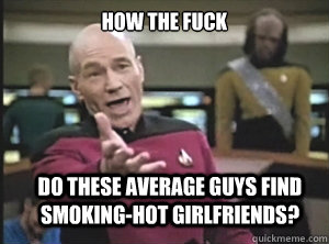 how the fuck do these average guys find smoking-hot girlfriends?  Annoyed Picard