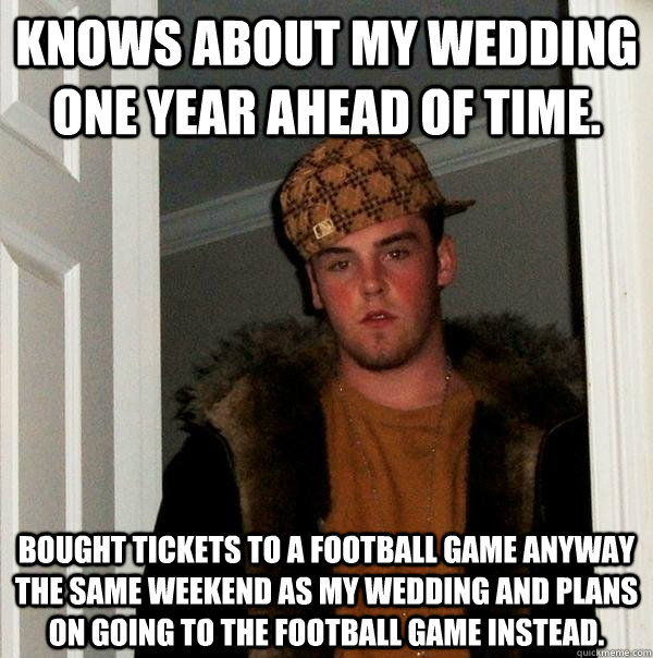 Knows about my wedding one year ahead of time. Bought tickets to a football game anyway the same weekend as my wedding and plans on going to the football game instead.  - Knows about my wedding one year ahead of time. Bought tickets to a football game anyway the same weekend as my wedding and plans on going to the football game instead.   Scumbag Steve