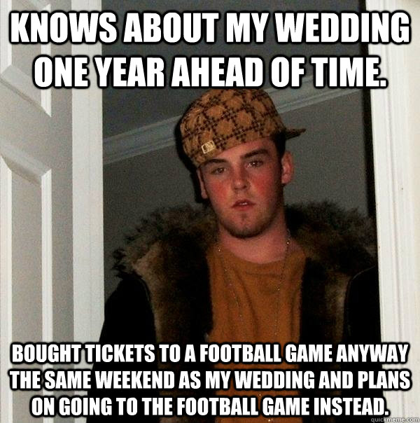 Knows about my wedding one year ahead of time. Bought tickets to a football game anyway the same weekend as my wedding and plans on going to the football game instead.   Scumbag Steve