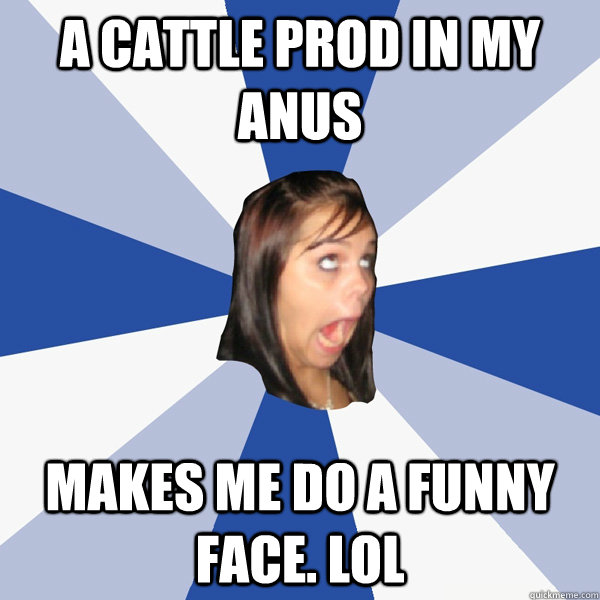 A cattle prod in my anus makes me do a funny face. Lol - A cattle prod in my anus makes me do a funny face. Lol  Annoying Facebook Girl