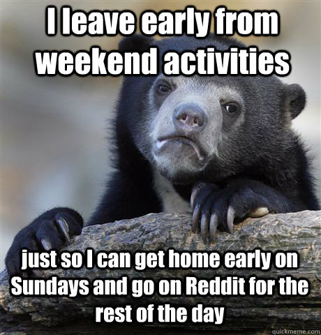 I leave early from weekend activities just so I can get home early on Sundays and go on Reddit for the rest of the day  Confession Bear