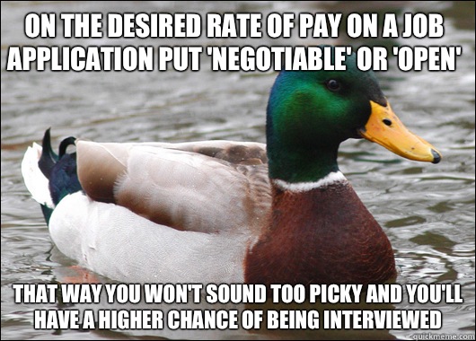 On the desired rate of pay on a job application put 'negotiable' or 'open' That way you won't sound too picky and you'll have a higher chance of being interviewed - On the desired rate of pay on a job application put 'negotiable' or 'open' That way you won't sound too picky and you'll have a higher chance of being interviewed  Actual Advice Mallard