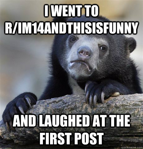 I went to r/im14andthisisfunny and laughed at the first post  Confession Bear