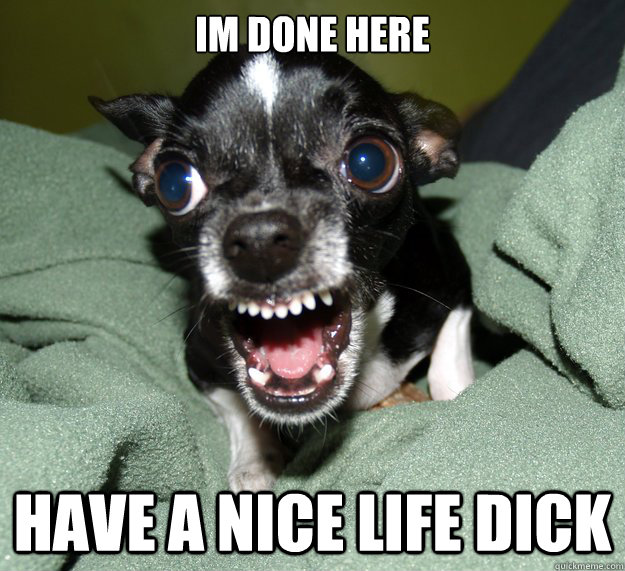 Im done here have a nice life dick  Chihuahua Logic