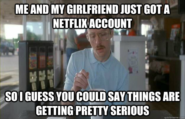 Me and my girlfriend just got a Netflix account So i guess you could say things are getting pretty serious  Gettin Pretty Serious