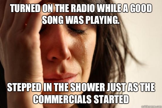 Turned on the radio while a good song was playing. Stepped in the shower just as the commercials started  First World Problems