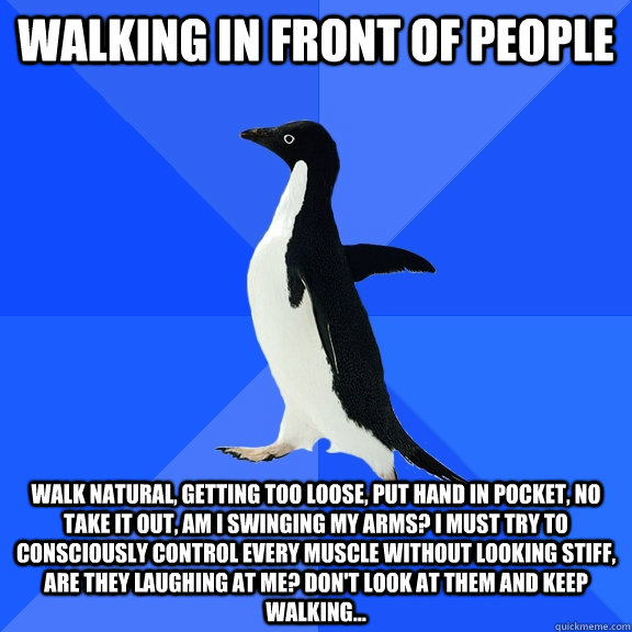 Walking in front of people Walk natural, getting too loose, put hand in pocket, no take it out, am i swinging my arms? i must try to consciously control every muscle without looking stiff, are they laughing at me? don't look at them and keep walking...  Socially Awkward Penguin