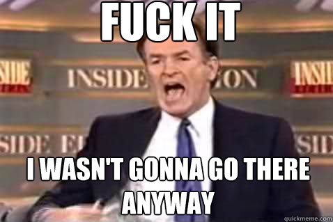 fuck it I wasn't gonna go there anyway  Fuck It Bill OReilly